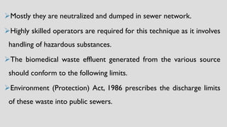 ➢Mostly they are neutralized and dumped in sewer network.
➢Highly skilled operators are required for this technique as it involves
handling of hazardous substances.
➢The biomedical waste effluent generated from the various source
should conform to the following limits.
➢Environment (Protection) Act, 1986 prescribes the discharge limits
of these waste into public sewers.
 