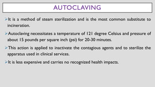 AUTOCLAVING
➢It is a method of steam sterilization and is the most common substitute to
incineration.
➢Autoclaving necessitates a temperature of 121 degree Celsius and pressure of
about 15 pounds per square inch (psi) for 20-30 minutes.
➢This action is applied to inactivate the contagious agents and to sterilize the
apparatus used in clinical services.
➢It is less expensive and carries no recognized health impacts.
 