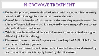 MICROWAVE TREATMENT
➢During this process, waste is shredded, mixed with water, and then internally
heated to kill microorganisms and other harmful elements.
➢One of the main benefits of this process is the shredding aspect; it lowers the
volume of biomedical waste, and it is reportedly more energy efficient to use
this method than to incinerate.
➢While it can’t be used for all biomedical wastes, it can be utilized for a good
90% of it, just like autoclaving.
➢Microwave treatment uses a frequency and wavelength of 2450 MHz for the
destruction of microorganisms.
➢The infectious contaminants in water with biomedical waste are destroyed by
heat conduction when it is rapidly heated by the microwaves.
 