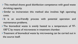 ➢This method shows good disinfection competence with good waste
shrinking capacity.
➢Similar to incineration this method also involves high operating
costs.
➢It is an eco-friendly process with potential operation and
maintenance problems.
➢The biomedical waste is evenly heated to a temperature of 97-
100°C by means of microwaves in treatment chamber.
➢Treatment of biomedical waste by microwaving can be carried out in
the source itself.
 