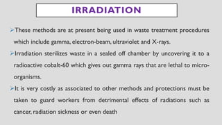 IRRADIATION
➢These methods are at present being used in waste treatment procedures
which include gamma, electron-beam, ultraviolet and X-rays.
➢Irradiation sterilizes waste in a sealed off chamber by uncovering it to a
radioactive cobalt-60 which gives out gamma rays that are lethal to micro-
organisms.
➢It is very costly as associated to other methods and protections must be
taken to guard workers from detrimental effects of radiations such as
cancer, radiation sickness or even death
 