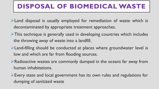 DISPOSAL OF BIOMEDICAL WASTE
➢Land disposal is usually employed for remediation of waste which is
decontaminated by appropriate treatment approaches.
➢This technique is generally used in developing countries which includes
the throwing away of waste into a landfill.
➢Land-filling should be conducted at places where groundwater level is
low and which are far from flooding sources.
➢Radioactive wastes are commonly dumped in the oceans far away from
human inhabitations.
➢Every state and local government has its own rules and regulations for
dumping of sanitized waste
 