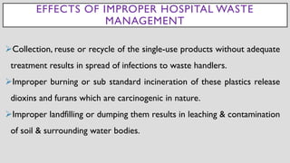 EFFECTS OF IMPROPER HOSPITAL WASTE
MANAGEMENT
➢Collection, reuse or recycle of the single-use products without adequate
treatment results in spread of infections to waste handlers.
➢Improper burning or sub standard incineration of these plastics release
dioxins and furans which are carcinogenic in nature.
➢Improper landfilling or dumping them results in leaching & contamination
of soil & surrounding water bodies.
 