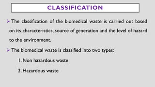 CLASSIFICATION
➢The classification of the biomedical waste is carried out based
on its characteristics, source of generation and the level of hazard
to the environment.
➢The biomedical waste is classified into two types:
1. Non hazardous waste
2. Hazardous waste
 