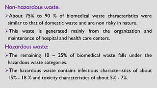 Non-hazardous waste:
➢About 75% to 90 % of biomedical waste characteristics were
similar to that of domestic waste and are non risky in nature.
➢This waste is generated mainly from the organization and
maintenance of hospital and health care centers.
Hazardous waste:
➢The remaining 10 – 25% of biomedical waste falls under the
hazardous waste categories.
➢The hazardous waste contains infectious characteristics of about
15% - 18 % and toxicity characteristics of about 5% - 7%.
 