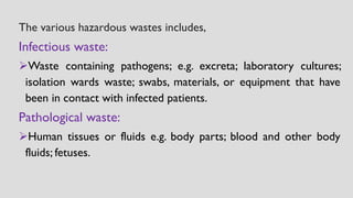 The various hazardous wastes includes,
Infectious waste:
➢Waste containing pathogens; e.g. excreta; laboratory cultures;
isolation wards waste; swabs, materials, or equipment that have
been in contact with infected patients.
Pathological waste:
➢Human tissues or fluids e.g. body parts; blood and other body
fluids; fetuses.
 