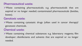 Pharmaceutical waste:
➢Waste containing pharmaceuticals; e.g. pharmaceuticals that are
expired or no longer needed; contaminated pharmaceuticals (bottles,
boxes).
Genotoxic waste:
➢Waste containing cytostatic drugs (often used in cancer therapy)/
genotoxic chemicals.
Chemical waste:
➢Waste containing chemical substances e.g. laboratory reagents; film
developer; disinfectants and solvents that are expired or no longer
needed.
 
