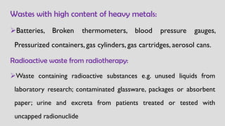 Wastes with high content of heavy metals:
➢Batteries, Broken thermometers, blood pressure gauges,
Pressurized containers, gas cylinders, gas cartridges, aerosol cans.
Radioactive waste from radiotherapy:
➢Waste containing radioactive substances e.g. unused liquids from
laboratory research; contaminated glassware, packages or absorbent
paper; urine and excreta from patients treated or tested with
uncapped radionuclide
 