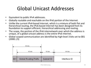 IPv6 Addressing 19
Global Unicast Addresses
• Equivalent to public IPv4 addresses.
• Globally routable and reachable on the IPv6 portion of the Internet.
• Unlike the current IPv4-based Internet, which is a mixture of both flat and
hierarchical routing, the IPv6-based Internet has been designed from its
foundation to support efficient, hierarchical addressing and routing.
• The scope, the portion of the IPv6 internetwork over which the address is
unique, of a global unicast address is the entire IPv6 Internet.
• Global scoped communication are identified by high-level 3 bits set to 001
(2000::/3)
 