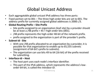 IPv6 Addressing 21
Global Unicast Address
• Each aggregatable global unicast IPv6 address has three parts:
• Fixed portion set to 001 – The three high-order bits are set to 001. The
address prefix for currently assigned global addresses is 2000::/3.
• Global Routing Prefix – Site Prefix
– Site prefix assigned to an organization (leaf site) by a provider should
be at least a /48 prefix = 45 + high-order bits (001).
– /48 prefix represents the high-order 48-bit of the network prefix.
– prefix assigned to the organization is part of the provider’s prefix.
• Subnet-id - Site
– With one /48 prefix allocated to an organization by a provider, it is
possible for that organization to enable up to 65,535 subnets
(assignment of 64-bit’s prefix to subnets).
– The organization can use bits 49 to 64 (16-bit) of the prefix received
for subnetting.
• Interface-id – Host
– The host part uses each node’s interface identifier.
– This part of the IPv6 address, which represents the address’s low-
order 64-bit, is called the interface ID.
 
