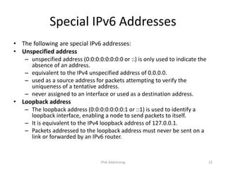 IPv6 Addressing 22
Special IPv6 Addresses
• The following are special IPv6 addresses:
• Unspecified address
– unspecified address (0:0:0:0:0:0:0:0 or ::) is only used to indicate the
absence of an address.
– equivalent to the IPv4 unspecified address of 0.0.0.0.
– used as a source address for packets attempting to verify the
uniqueness of a tentative address.
– never assigned to an interface or used as a destination address.
• Loopback address
– The loopback address (0:0:0:0:0:0:0:1 or ::1) is used to identify a
loopback interface, enabling a node to send packets to itself.
– It is equivalent to the IPv4 loopback address of 127.0.0.1.
– Packets addressed to the loopback address must never be sent on a
link or forwarded by an IPv6 router.
 