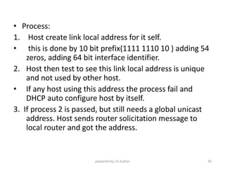 • Process:
1. Host create link local address for it self.
• this is done by 10 bit prefix(1111 1110 10 ) adding 54
zeros, adding 64 bit interface identifier.
2. Host then test to see this link local address is unique
and not used by other host.
• If any host using this address the process fail and
DHCP auto configure host by itself.
3. If process 2 is passed, but still needs a global unicast
address. Host sends router solicitation message to
local router and got the address.
prepared by J.A.Suthar 26
 