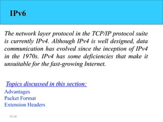 20.28
IPv6
The network layer protocol in the TCP/IP protocol suite
is currently IPv4. Although IPv4 is well designed, data
communication has evolved since the inception of IPv4
in the 1970s. IPv4 has some deficiencies that make it
unsuitable for the fast-growing Internet.
Advantages
Packet Format
Extension Headers
Topics discussed in this section:
 