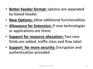 • Better header format: options are separated
by based header.
• New Options: allow additional functionalities
• Allowance for Extension: if new technologies
or applications are there.
• Support for resource allocation: Two new
fields are added, traffic class and flow label
• Support for more security: Encryption and
authentication provided .
prepared by J.A.Suthar 29
 