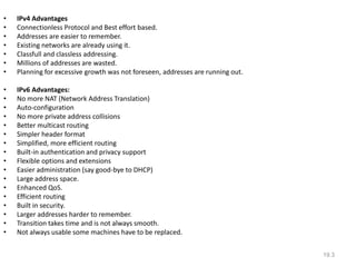 • IPv4 Advantages
• Connectionless Protocol and Best effort based.
• Addresses are easier to remember.
• Existing networks are already using it.
• Classfull and classless addressing.
• Millions of addresses are wasted.
• Planning for excessive growth was not foreseen, addresses are running out.
• IPv6 Advantages:
• No more NAT (Network Address Translation)
• Auto-configuration
• No more private address collisions
• Better multicast routing
• Simpler header format
• Simplified, more efficient routing
• Built-in authentication and privacy support
• Flexible options and extensions
• Easier administration (say good-bye to DHCP)
• Large address space.
• Enhanced QoS.
• Efficient routing
• Built in security.
• Larger addresses harder to remember.
• Transition takes time and is not always smooth.
• Not always usable some machines have to be replaced.
19.3
 