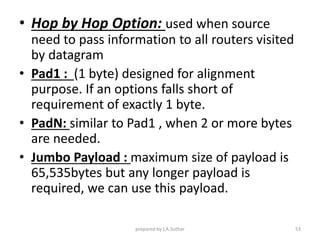 • Hop by Hop Option: used when source
need to pass information to all routers visited
by datagram
• Pad1 : (1 byte) designed for alignment
purpose. If an options falls short of
requirement of exactly 1 byte.
• PadN: similar to Pad1 , when 2 or more bytes
are needed.
• Jumbo Payload : maximum size of payload is
65,535bytes but any longer payload is
required, we can use this payload.
prepared by J.A.Suthar 53
 