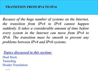 20.65
TRANSITION FROM IPv4 TO IPv6
Because of the huge number of systems on the Internet,
the transition from IPv4 to IPv6 cannot happen
suddenly. It takes a considerable amount of time before
every system in the Internet can move from IPv4 to
IPv6. The transition must be smooth to prevent any
problems between IPv4 and IPv6 systems.
Dual Stack
Tunneling
Header Translation
Topics discussed in this section:
 