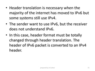 • Header translation is necessary when the
majority of the internet has moved to IPv6 but
some systems still use IPv4.
• The sender want to use IPv6, but the receiver
does not understand IPv6.
• In this case, header format must be totally
changed through header translation. The
header of IPv6 packet is converted to an IPv4
header.
prepared by J.A.Suthar 72
 