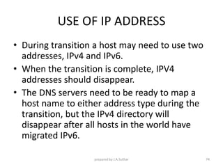 USE OF IP ADDRESS
• During transition a host may need to use two
addresses, IPv4 and IPv6.
• When the transition is complete, IPV4
addresses should disappear.
• The DNS servers need to be ready to map a
host name to either address type during the
transition, but the IPv4 directory will
disappear after all hosts in the world have
migrated IPv6.
prepared by J.A.Suthar 74
 