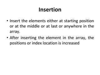 Insertion
• Insert the elements either at starting position
or at the middle or at last or anywhere in the
array.
• After inserting the element in the array, the
positions or index location is increased
 