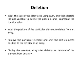 Deletion
• Input the size of the array arr[] using num, and then declare
the pos variable to define the position, and i represent the
counter value.
• Input the position of the particular element to delete from an
array.
• Remove the particular element and shift the rest elements
position to the left side in an array.
• Display the resultant array after deletion or removal of the
element from an array.
 