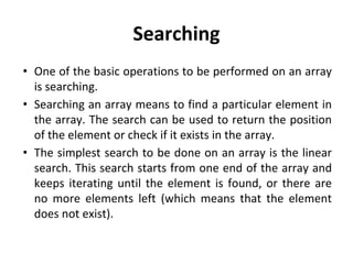 Searching
• One of the basic operations to be performed on an array
is searching.
• Searching an array means to find a particular element in
the array. The search can be used to return the position
of the element or check if it exists in the array.
• The simplest search to be done on an array is the linear
search. This search starts from one end of the array and
keeps iterating until the element is found, or there are
no more elements left (which means that the element
does not exist).
 