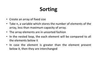 Sorting
• Create an array of fixed size
• Take n, a variable which stores the number of elements of the
array, less than maximum capacity of array.
• The array elements are in unsorted fashion
• In the nested loop, the each element will be compared to all
the elements below it
• In case the element is greater than the element present
below it, then they are interchanged
 