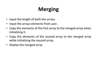 Merging
• Input the length of both the arrays.
• Input the arrays elements from user.
• Copy the elements of the first array to the merged array when
initializing it.
• Copy the elements of the second array to the merged array
while initializing the second array.
• Display the merged array
 