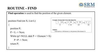 ROUTINE - FIND
Find operation is used to find the position of the given element.
position Find (int X, List L)
{
position P;
P = L -> Next;
While (p!=NULL && P -> Element !=X)
P =P -> Next;
return P;
}
 