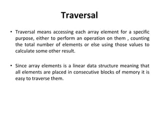 Traversal
• Traversal means accessing each array element for a specific
purpose, either to perform an operation on them , counting
the total number of elements or else using those values to
calculate some other result.
• Since array elements is a linear data structure meaning that
all elements are placed in consecutive blocks of memory it is
easy to traverse them.
 