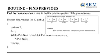 ROUTINE – FIND PREVIOUS
Find Previous operation is used to find the previous position of the given element.
Position FindPrevious (int X, List L)
{
position P;
P=L;
While (P -> Next != Null && P -> Next -> Element !=X)
P=P -> Next;
return p;
}
 