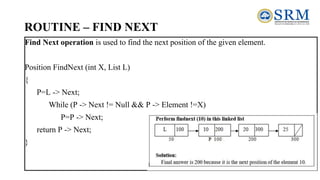 ROUTINE – FIND NEXT
Find Next operation is used to find the next position of the given element.
Position FindNext (int X, List L)
{
P=L -> Next;
While (P -> Next != Null && P -> Element !=X)
P=P -> Next;
return P -> Next;
}
 