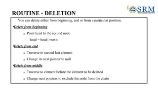 ROUTINE - DELETION
You can delete either from beginning, end or from a particular position.
•Delete from beginning
❑ Point head to the second node
head = head->next;
•Delete from end
❑ Traverse to second last element
❑ Change its next pointer to null
•Delete from middle
❑ Traverse to element before the element to be deleted
❑ Change next pointers to exclude the node from the chain
 