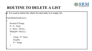 ROUTINE TO DELETE A LIST
❑ It is used to delete the whole list and make it as empty list.
Void DeleteList(List L)
{
Position P,Temp;
P = L Next;
L Next = NULL;
While(P!= NULL)
{
Temp = P Next;
Free(P);
P = Temp;
}
}
 