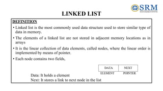 LINKED LIST
DEFINITION
• Linked list is the most commonly used data structure used to store similar type of
data in memory.
• The elements of a linked list are not stored in adjacent memory locations as in
arrays
• It is the linear collection of data elements, called nodes, where the linear order is
implemented by means of pointer.
• Each node contains two fields,
Data: It holds a element
Next: It stores a link to next node in the list
 