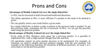 Prons and Cons
Advantages of Doubly Linked List over the singly linked list:
• A DLL can be traversed in both forward and backward directions.
• The delete operation in DLL is more efficient if a pointer to the node to be deleted is
given.
• We can quickly insert a new node before a given node.
• In a singly linked list, to delete a node, a pointer to the previous node is needed. To get
this previous node, sometimes the list is traversed. In DLL, we can get the previous
node using the previous pointer.
Disadvantages of Doubly Linked List over the singly linked list:
• Every node of DLL Requires extra space for a previous pointer. It is possible to
implement DLL with a single pointer though (See this and this).
• All operations require an extra pointer previous to be maintained. For example, in
insertion, we need to modify previous pointers together with the next pointers. For
example in the following functions for insertions at different positions, we need 1 or 2
extra steps to set the previous pointer.
 