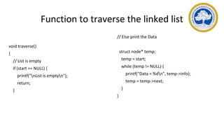 Function to traverse the linked list
void traverse()
{
// List is empty
if (start == NULL) {
printf("nList is emptyn");
return;
}
// Else print the Data
struct node* temp;
temp = start;
while (temp != NULL) {
printf("Data = %dn", temp->info);
temp = temp->next;
}
}
 