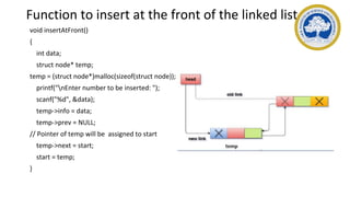 Function to insert at the front of the linked list
void insertAtFront()
{
int data;
struct node* temp;
temp = (struct node*)malloc(sizeof(struct node));
printf("nEnter number to be inserted: ");
scanf("%d", &data);
temp->info = data;
temp->prev = NULL;
// Pointer of temp will be assigned to start
temp->next = start;
start = temp;
}
 