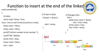 Function to insert at the end of the linked list
void insertAtEnd()
{
int data;
struct node *temp, *trav;
temp = (struct node*)malloc(sizeof(struct node));
temp->prev = NULL;
temp->next = NULL;
printf("nEnter number to be inserted: ");
scanf("%d", &data);
temp->info = data;
temp->next = NULL;
trav = start;
// If start is NULL
if (start == NULL) {
start = temp;
}
// Changes Links
else {
while (trav->next != NULL)
trav = trav->next;
temp->prev = trav;
trav->next = temp;
}
}
 