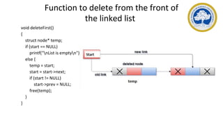 Function to delete from the front of
the linked list
void deleteFirst()
{
struct node* temp;
if (start == NULL)
printf("nList is emptyn");
else {
temp = start;
start = start->next;
if (start != NULL)
start->prev = NULL;
free(temp);
}
}
 