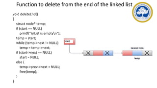 Function to delete from the end of the linked list
void deleteEnd()
{
struct node* temp;
if (start == NULL)
printf("nList is emptyn");
temp = start;
while (temp->next != NULL)
temp = temp->next;
if (start->next == NULL)
start = NULL;
else {
temp->prev->next = NULL;
free(temp);
}
}
 