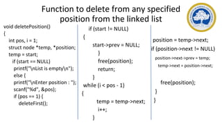 Function to delete from any specified
position from the linked list
void deletePosition()
{
int pos, i = 1;
struct node *temp, *position;
temp = start;
if (start == NULL)
printf("nList is emptyn");
else {
printf("nEnter position : ");
scanf("%d", &pos);
if (pos == 1) {
deleteFirst();
if (start != NULL)
{
start->prev = NULL;
}
free(position);
return;
}
while (i < pos - 1)
{
temp = temp->next;
i++;
}
position = temp->next;
if (position->next != NULL)
position->next->prev = temp;
temp->next = position->next;
free(position);
}
}
 