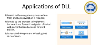 Applications of DLL
It is used in the navigation systems where
front and back navigation is required.
It is used by the browser to implement
backward and forward navigation of visited
web pages that is a back and forward
button.
It is also used to represent a classic game
deck of cards.
 