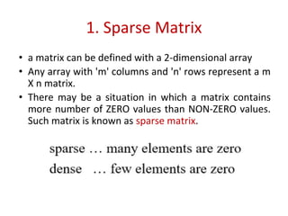 1. Sparse Matrix
• a matrix can be defined with a 2-dimensional array
• Any array with 'm' columns and 'n' rows represent a m
X n matrix.
• There may be a situation in which a matrix contains
more number of ZERO values than NON-ZERO values.
Such matrix is known as sparse matrix.
 