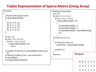 Triplet Representation of Sparse Matrix (Using Array)
int main()
{
// Assume 4x5 sparse matrix
int sparseMatrix[4][5] =
{
{0 , 0 , 3 , 0 , 4 },
{0 , 0 , 5 , 7 , 0 },
{0 , 0 , 0 , 0 , 0 },
{0 , 2 , 6 , 0 , 0 }
};
int size = 0;
for (int i = 0; i < 4; i++)
for (int j = 0; j < 5; j++)
if (sparseMatrix[i][j] != 0)
size++;
// number of columns in compactMatrix (size) must
be
// equal to number of non - zero elements in
// sparseMatrix
int compactMatrix[3][size];
// Making of new matrix
int k = 0;
for (int i = 0; i < 4; i++)
for (int j = 0; j < 5; j++)
if (sparseMatrix[i][j] != 0)
{
compactMatrix[0][k] = i;
compactMatrix[1][k] = j;
compactMatrix[2][k] = sparseMatrix[i][j];
k++;
}
for (int i=0; i<3; i++)
{
for (int j=0; j<size; j++)
printf("%d ", compactMatrix[i][j]);
printf("n");
}
return 0;
}
 