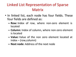 Linked List Representation of Sparse
Matrix
• In linked list, each node has four fields. These
four fields are defined as:
– Row: Index of row, where non-zero element is
located
– Column: Index of column, where non-zero element
is located
– Value: Value of the non zero element located at
index – (row,column)
– Next node: Address of the next node
 