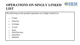 OPERATIONS ON SINGLY LINKED
LIST
The following are the possible operations on a Singly Linked List
❑ Create
❑ Insertion
❑ Is Empty
❑ Is Last
❑ Find
❑ Find Previous
❑ Find Next
❑ Deletion
 