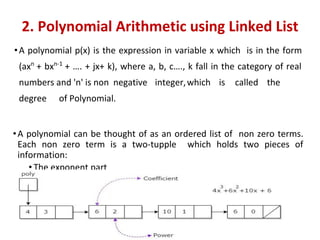 2. Polynomial Arithmetic using Linked List
•A polynomial p(x) is the expression in variable x which is in the form
(axn
+ bxn-1
+ …. + jx+ k), where a, b, c…., k fall in the category of real
numbers and 'n' is non negative integer,which is called the
degree of Polynomial.
•A polynomial can be thought of as an ordered list of non zero terms.
Each non zero term is a two-tupple which holds two pieces of
information:
• The exponent part
• The coefficient part
 