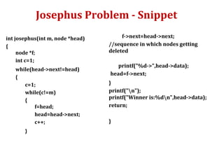 Josephus Problem - Snippet
int josephus(int m, node *head)
{
node *f;
int c=1;
while(head->next!=head)
{
c=1;
while(c!=m)
{
f=head;
head=head->next;
c++;
}
f->next=head->next;
//sequence in which nodes getting
deleted
printf("%d->",head->data);
head=f->next;
}
printf("n");
printf("Winner is:%dn",head->data);
return;
}
 