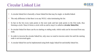 Circular Linked List
• A circular linked list is basically a linear linked list that may be single- or double-linked.
• The only difference is that there is no any NULL value terminating the list.
• In fact in the list every node points to the next node and last node points to the first node, thus
forming a circle. Since it forms a circle with no end to stop it is called as circular linked list.
• In circular linked list there can be no starting or ending node, whole node can be traversed from any
node.
• In order to traverse the circular linked list, only once we need to traverse entire list until the starting
node is not traversed again.
• A circular linked list can be implemented using both singly linked list and doubly linked list.
 